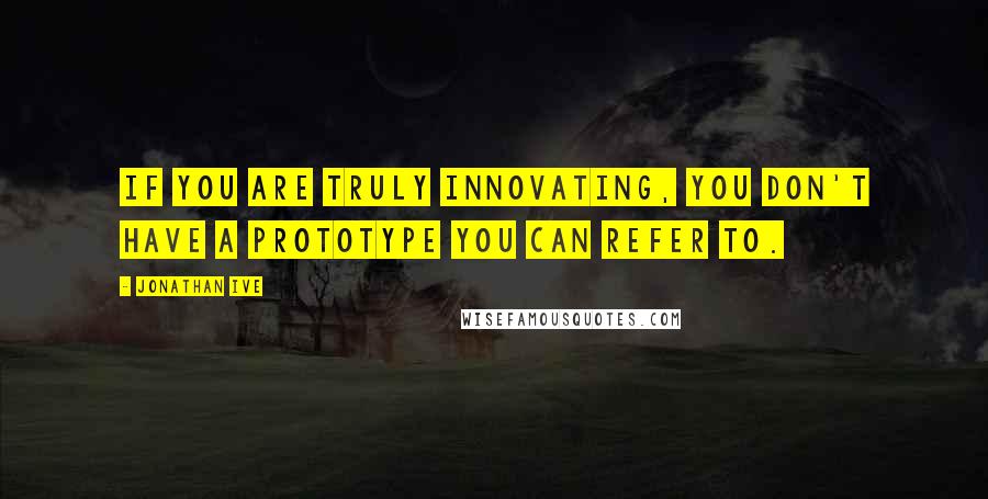Jonathan Ive quotes: If you are truly innovating, you don't have a prototype you can refer to.