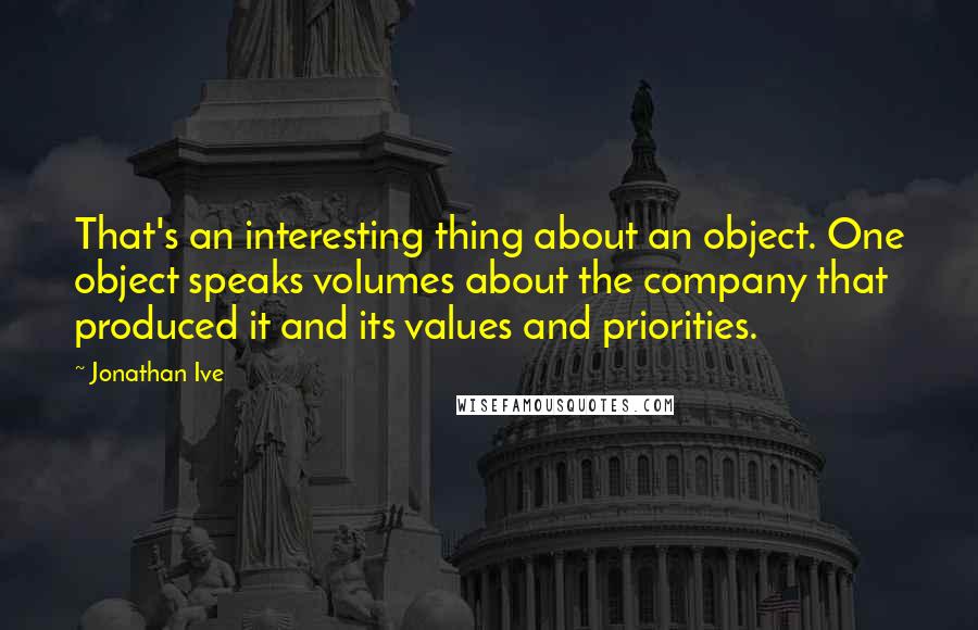 Jonathan Ive quotes: That's an interesting thing about an object. One object speaks volumes about the company that produced it and its values and priorities.