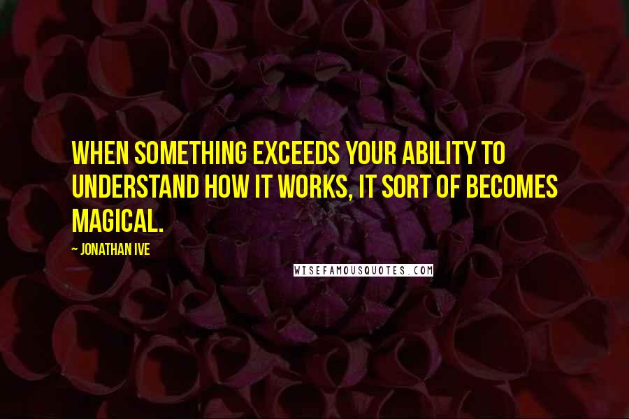Jonathan Ive quotes: When something exceeds your ability to understand how it works, it sort of becomes magical.
