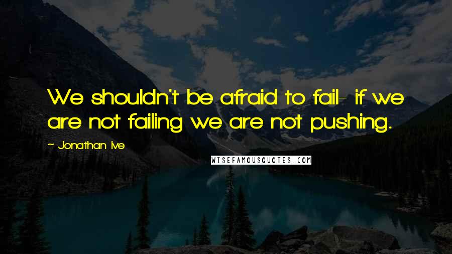 Jonathan Ive quotes: We shouldn't be afraid to fail- if we are not failing we are not pushing.