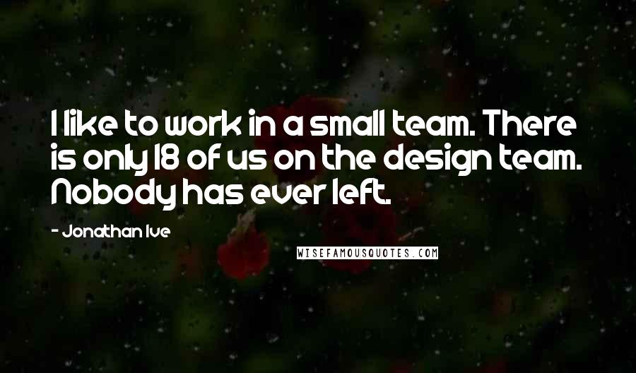 Jonathan Ive quotes: I like to work in a small team. There is only 18 of us on the design team. Nobody has ever left.