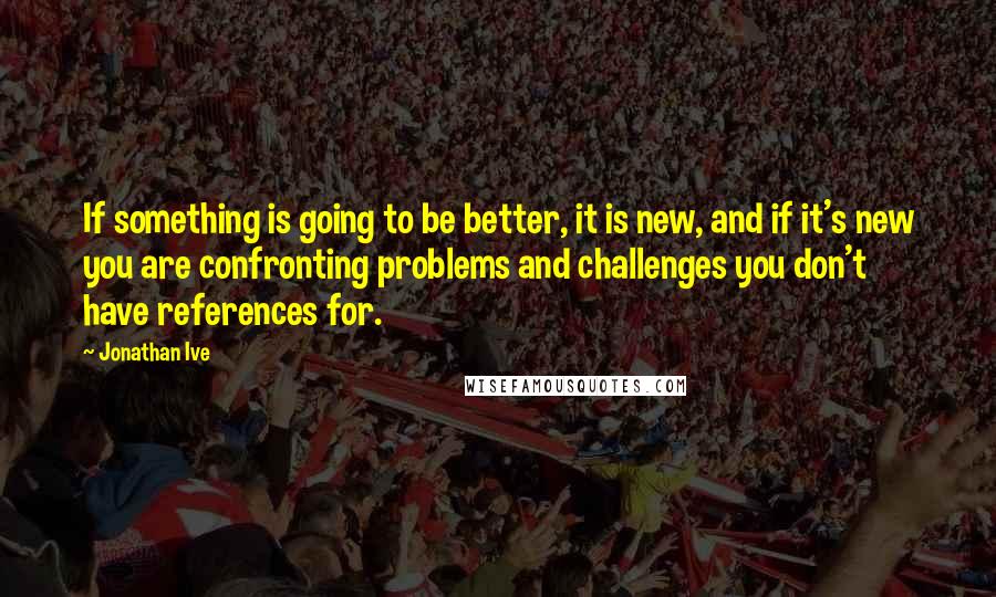 Jonathan Ive quotes: If something is going to be better, it is new, and if it's new you are confronting problems and challenges you don't have references for.
