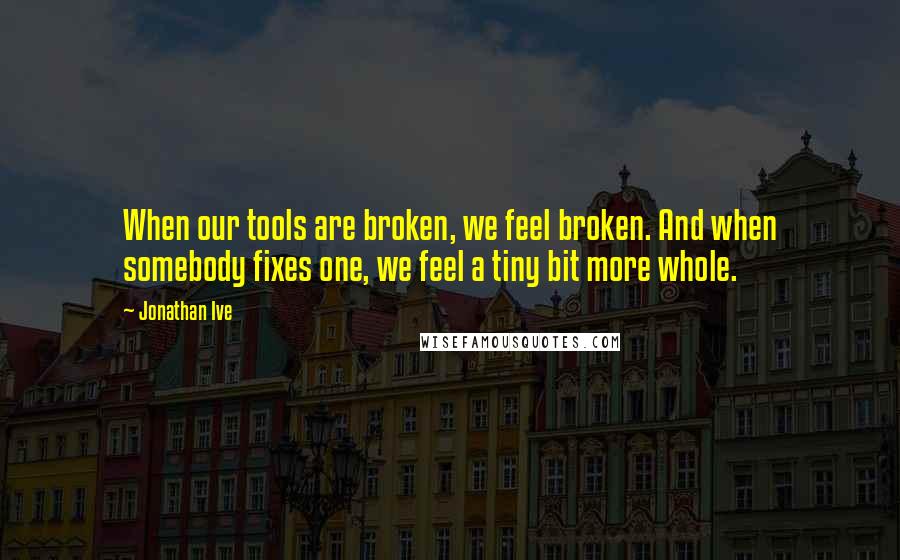 Jonathan Ive quotes: When our tools are broken, we feel broken. And when somebody fixes one, we feel a tiny bit more whole.