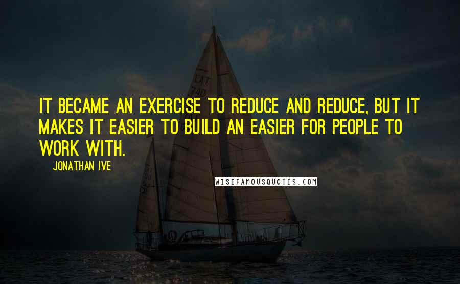 Jonathan Ive quotes: It became an exercise to reduce and reduce, but it makes it easier to build an easier for people to work with.