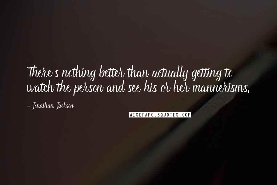 Jonathan Jackson quotes: There's nothing better than actually getting to watch the person and see his or her mannerisms.