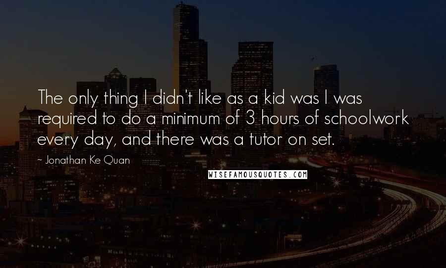Jonathan Ke Quan quotes: The only thing I didn't like as a kid was I was required to do a minimum of 3 hours of schoolwork every day, and there was a tutor on Jonathan Ke Quan quotes: The only thing I didn't like as a kid was I was required to do a minimum of 3 hours of schoolwork every day, and there was a tutor on