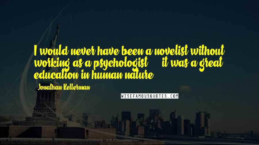 Jonathan Kellerman quotes: I would never have been a novelist without working as a psychologist ... it was a great education in human nature.