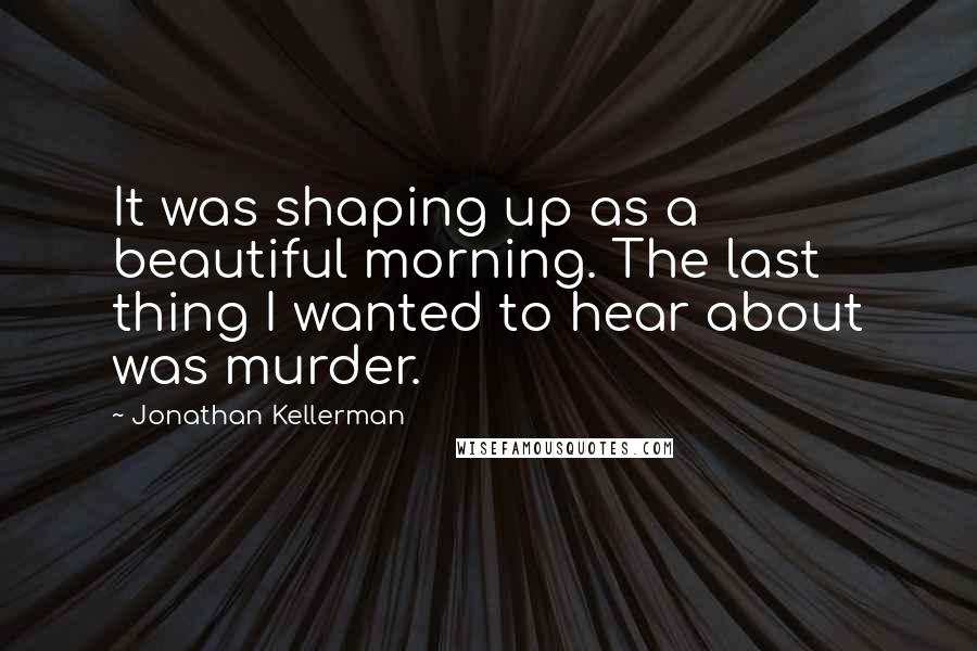 Jonathan Kellerman quotes: It was shaping up as a beautiful morning. The last thing I wanted to hear about was murder.