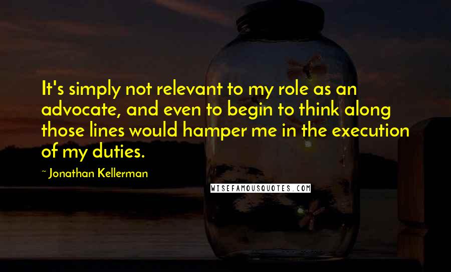 Jonathan Kellerman quotes: It's simply not relevant to my role as an advocate, and even to begin to think along those lines would hamper me in the execution of my duties.