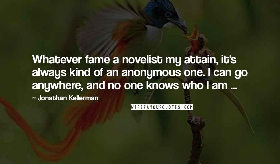Jonathan Kellerman quotes: Whatever fame a novelist my attain, it's always kind of an anonymous one. I can go anywhere, and no one knows who I am ...