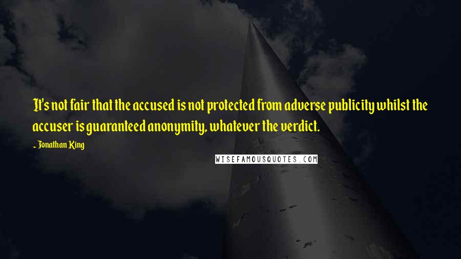 Jonathan King quotes: It's not fair that the accused is not protected from adverse publicity whilst the accuser is guaranteed anonymity, whatever the verdict. Jonathan King quotes: It's not fair that the accused is not protected from adverse publicity whilst the accuser is guaranteed anonymity, whatever the verdict.