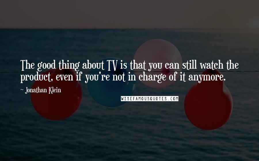 Jonathan Klein quotes: The good thing about TV is that you can still watch the product, even if you're not in charge of it anymore. Jonathan Klein quotes: The good thing about TV is that you can still watch the product, even if you're not in charge of it anymore.