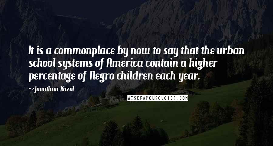 Jonathan Kozol quotes: It is a commonplace by now to say that the urban school systems of America contain a higher percentage of Negro children each year.