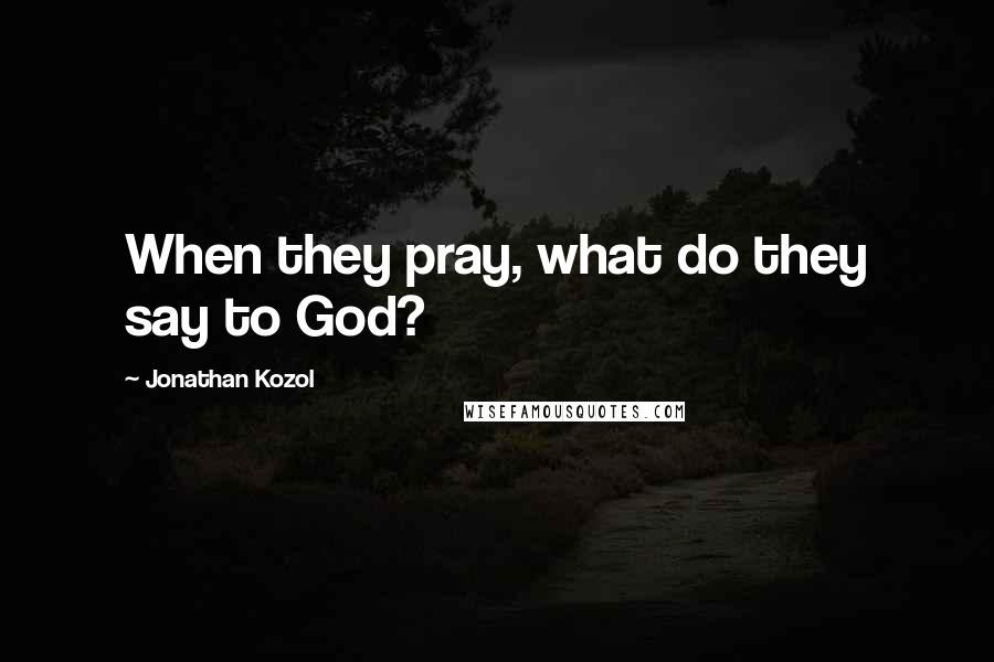Jonathan Kozol quotes: When they pray, what do they say to God?