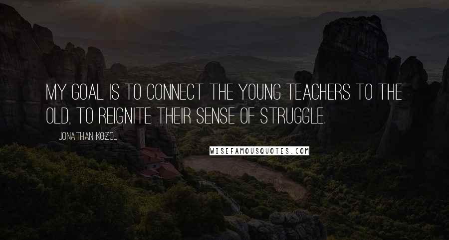 Jonathan Kozol quotes: My goal is to connect the young teachers to the old, to reignite their sense of struggle.