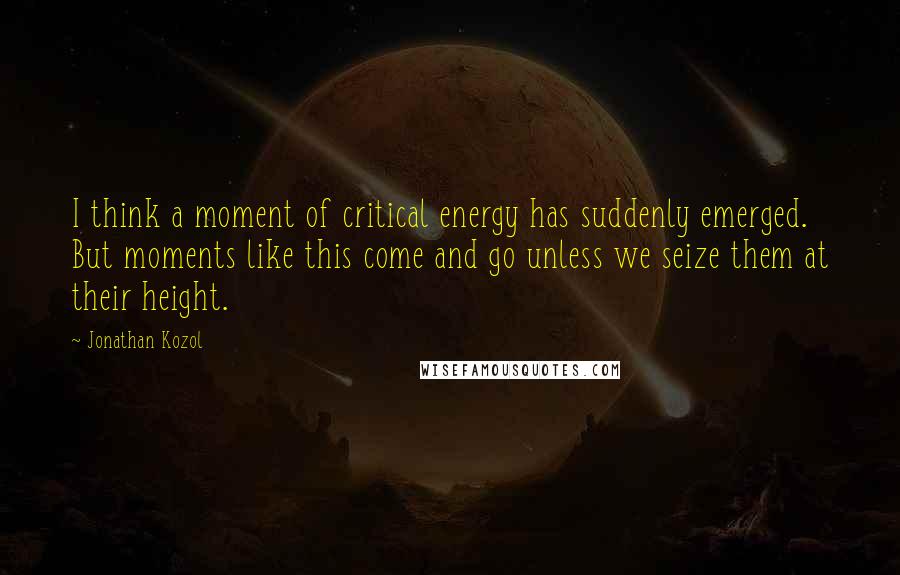 Jonathan Kozol quotes: I think a moment of critical energy has suddenly emerged. But moments like this come and go unless we seize them at their height.