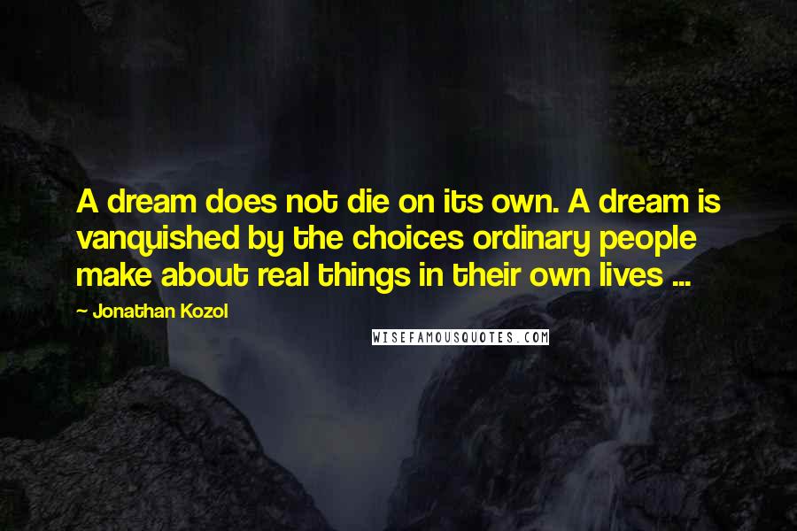 Jonathan Kozol quotes: A dream does not die on its own. A dream is vanquished by the choices ordinary people make about real things in their own lives ...