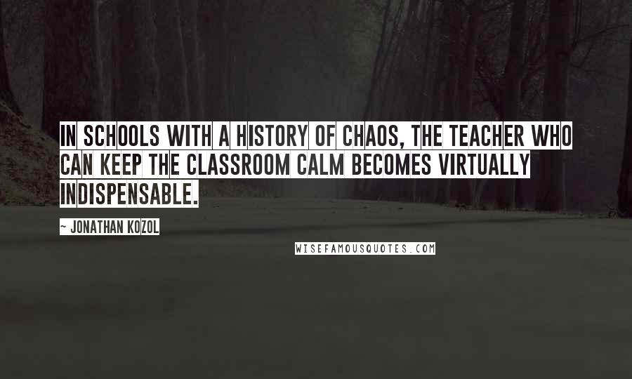 Jonathan Kozol quotes: In schools with a history of chaos, the teacher who can keep the classroom calm becomes virtually indispensable.