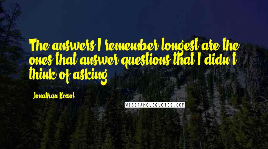 Jonathan Kozol quotes: The answers I remember longest are the ones that answer questions that I didn't think of asking.