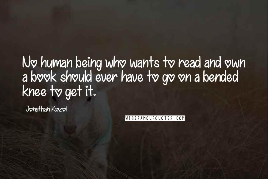 Jonathan Kozol quotes: No human being who wants to read and own a book should ever have to go on a bended knee to get it.