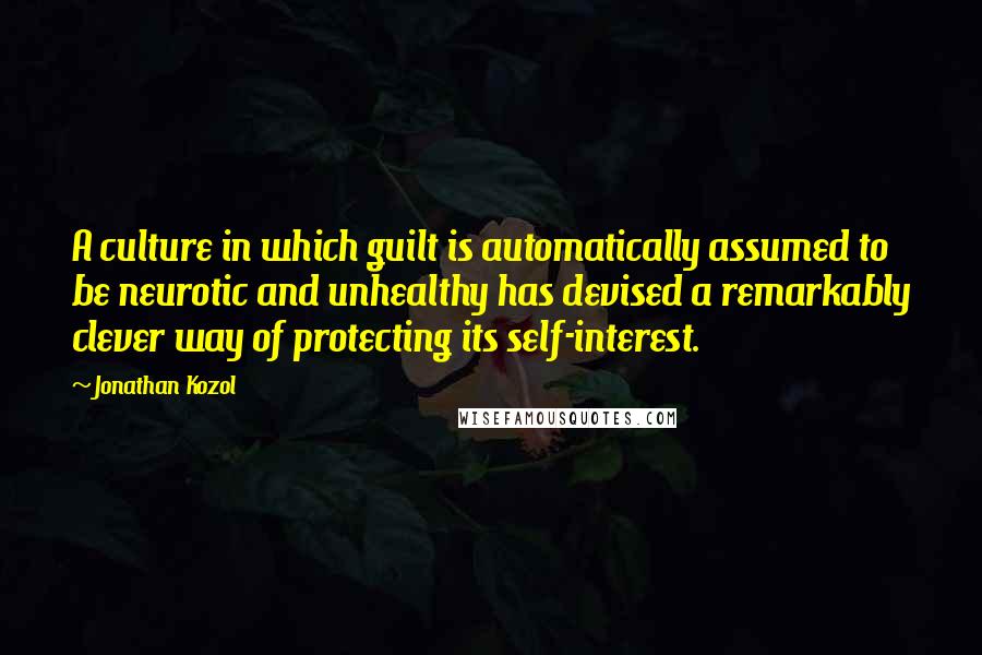 Jonathan Kozol quotes: A culture in which guilt is automatically assumed to be neurotic and unhealthy has devised a remarkably clever way of protecting its self-interest.