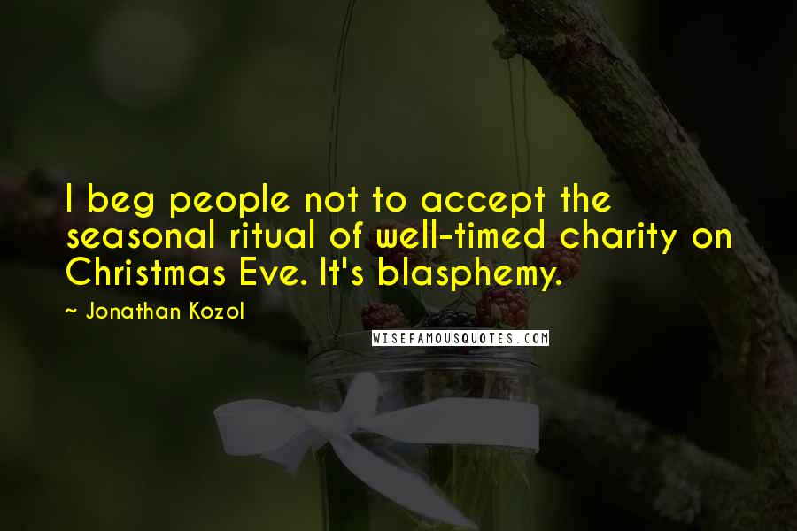 Jonathan Kozol quotes: I beg people not to accept the seasonal ritual of well-timed charity on Christmas Eve. It's blasphemy.