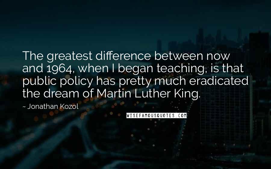 Jonathan Kozol quotes: The greatest difference between now and 1964, when I began teaching, is that public policy has pretty much eradicated the dream of Martin Luther King.