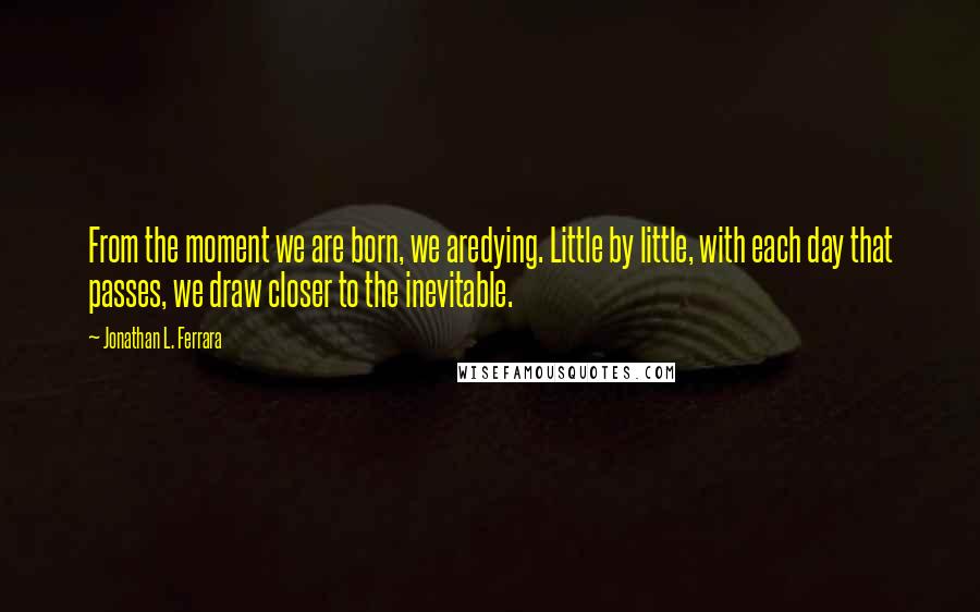 Jonathan L. Ferrara quotes: From the moment we are born, we aredying. Little by little, with each day that passes, we draw closer to the inevitable.