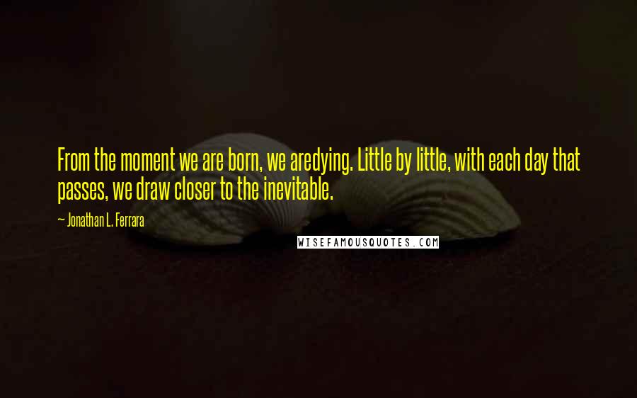 Jonathan L. Ferrara quotes: From the moment we are born, we aredying. Little by little, with each day that passes, we draw closer to the inevitable. Jonathan L. Ferrara quotes: From the moment we are born, we aredying. Little by little, with each day that passes, we draw closer to the inevitable.