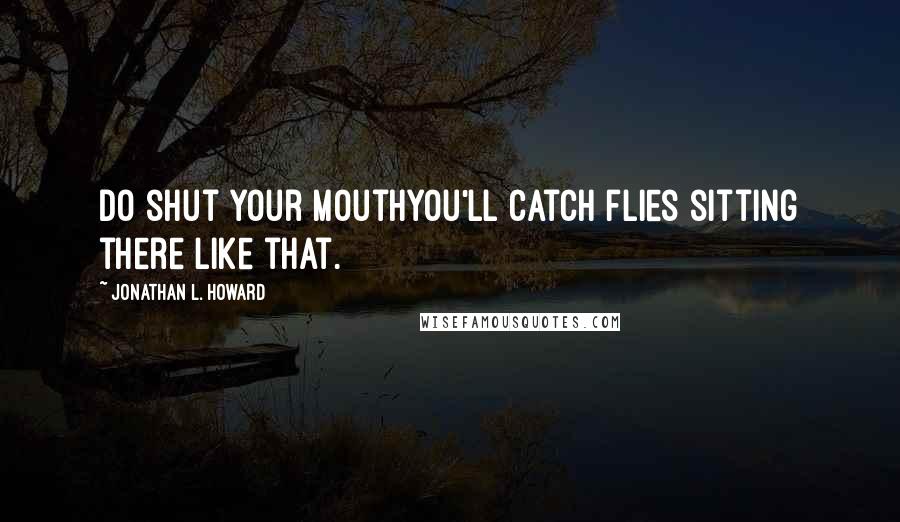 Jonathan L. Howard quotes: Do shut your mouthyou'll catch flies sitting there like that.