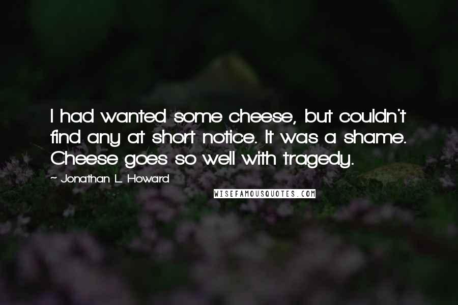 Jonathan L. Howard quotes: I had wanted some cheese, but couldn't find any at short notice. It was a shame. Cheese goes so well with tragedy. Jonathan L. Howard quotes: I had wanted some cheese, but couldn't find any at short notice. It was a shame. Cheese goes so well with tragedy.