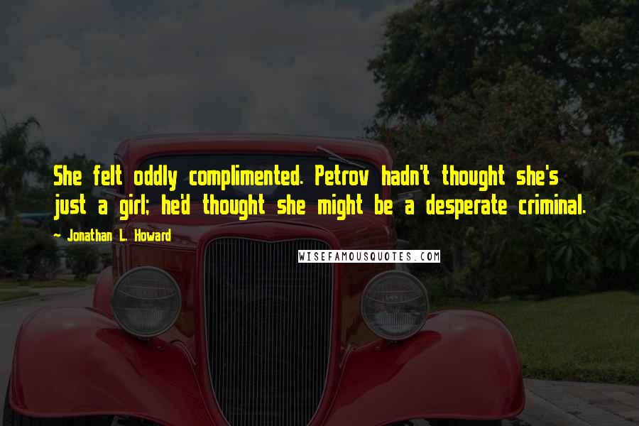 Jonathan L. Howard quotes: She felt oddly complimented. Petrov hadn't thought she's just a girl; he'd thought she might be a desperate criminal. Jonathan L. Howard quotes: She felt oddly complimented. Petrov hadn't thought she's just a girl; he'd thought she might be a desperate criminal.