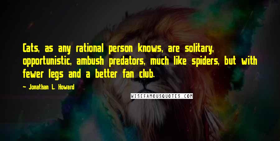 Jonathan L. Howard quotes: Cats, as any rational person knows, are solitary, opportunistic, ambush predators, much like spiders, but with fewer legs and a better fan club. Jonathan L. Howard quotes: Cats, as any rational person knows, are solitary, opportunistic, ambush predators, much like spiders, but with fewer legs and a better fan club.