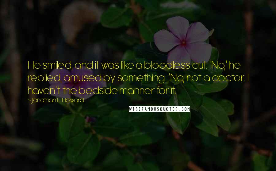 Jonathan L. Howard quotes: He smiled, and it was like a bloodless cut. 'No,' he replied, amused by something. 'No, not a doctor. I haven't the bedside manner for it.