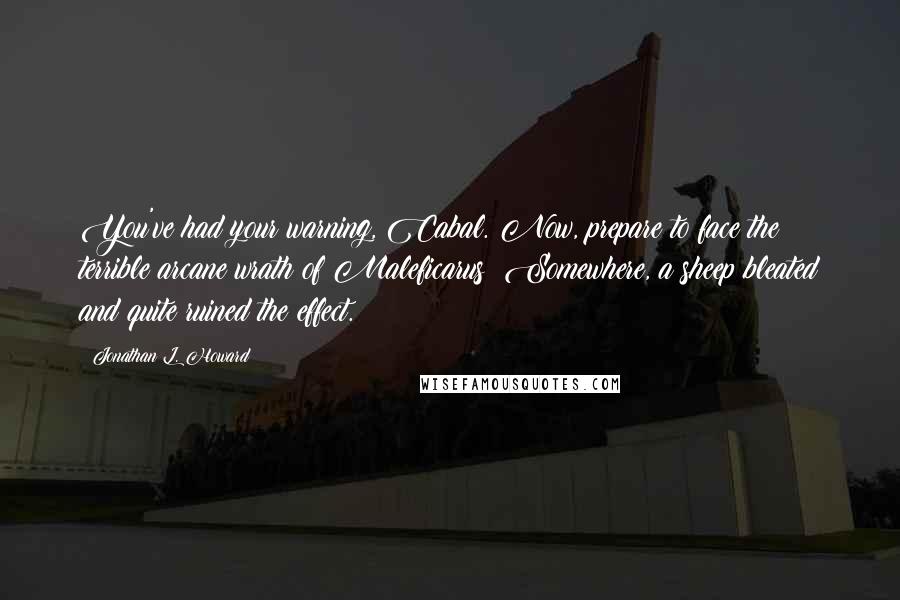 Jonathan L. Howard quotes: You've had your warning, Cabal. Now, prepare to face the terrible arcane wrath of Maleficarus! Somewhere, a sheep bleated and quite ruined the effect. Jonathan L. Howard quotes: You've had your warning, Cabal. Now, prepare to face the terrible arcane wrath of Maleficarus! Somewhere, a sheep bleated and quite ruined the effect.