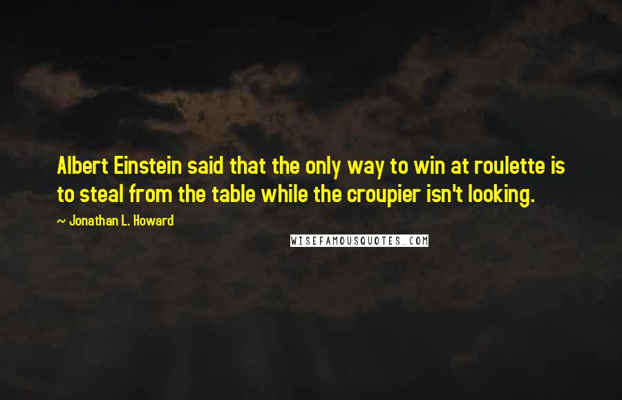 Jonathan L. Howard quotes: Albert Einstein said that the only way to win at roulette is to steal from the table while the croupier isn't looking. Jonathan L. Howard quotes: Albert Einstein said that the only way to win at roulette is to steal from the table while the croupier isn't looking.