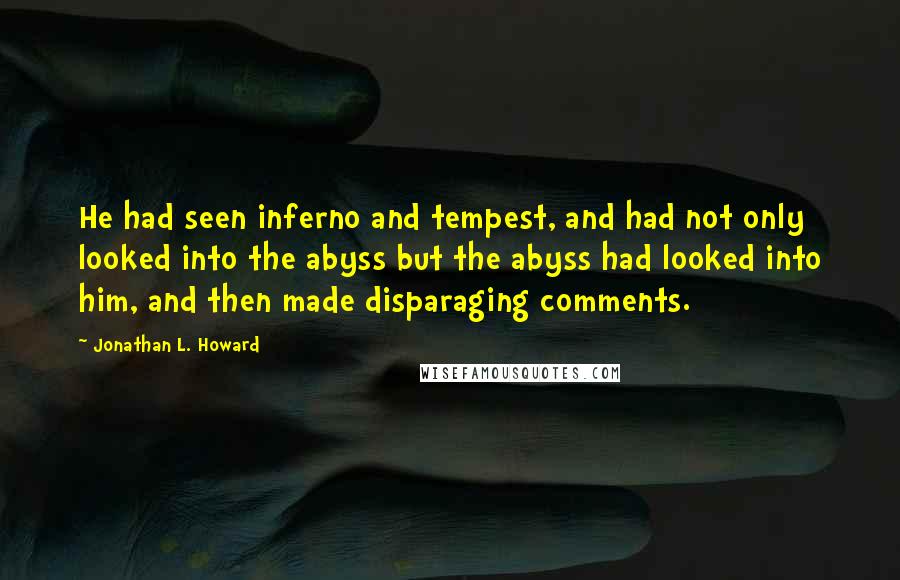 Jonathan L. Howard quotes: He had seen inferno and tempest, and had not only looked into the abyss but the abyss had looked into him, and then made disparaging comments. Jonathan L. Howard quotes: He had seen inferno and tempest, and had not only looked into the abyss but the abyss had looked into him, and then made disparaging comments.