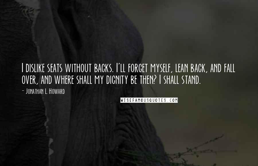 Jonathan L. Howard quotes: I dislike seats without backs. I'll forget myself, lean back, and fall over, and where shall my dignity be then? I shall stand. Jonathan L. Howard quotes: I dislike seats without backs. I'll forget myself, lean back, and fall over, and where shall my dignity be then? I shall stand.