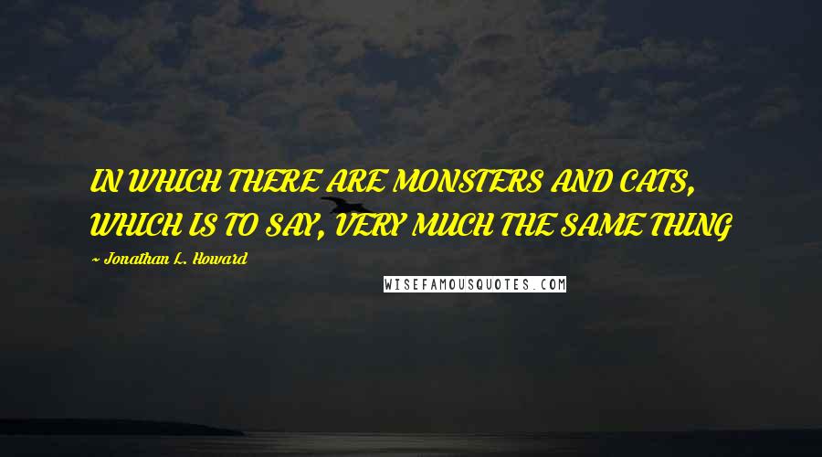 Jonathan L. Howard quotes: IN WHICH THERE ARE MONSTERS AND CATS, WHICH IS TO SAY, VERY MUCH THE SAME THING