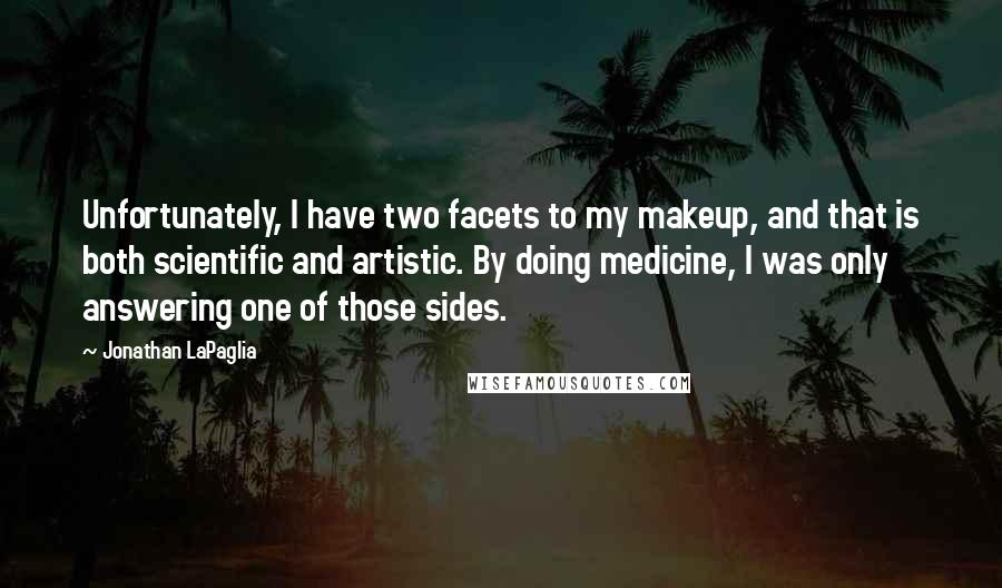 Jonathan LaPaglia quotes: Unfortunately, I have two facets to my makeup, and that is both scientific and artistic. By doing medicine, I was only answering one of those sides. Jonathan LaPaglia quotes: Unfortunately, I have two facets to my makeup, and that is both scientific and artistic. By doing medicine, I was only answering one of those sides.