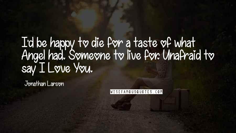 Jonathan Larson quotes: I'd be happy to die for a taste of what Angel had. Someone to live for. Unafraid to say I Love You.