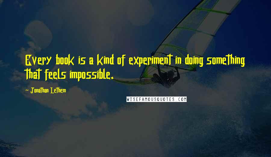 Jonathan Lethem quotes: Every book is a kind of experiment in doing something that feels impossible.