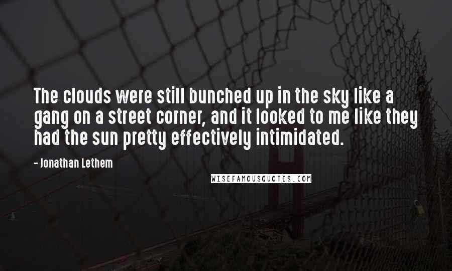 Jonathan Lethem quotes: The clouds were still bunched up in the sky like a gang on a street corner, and it looked to me like they had the sun pretty effectively intimidated.