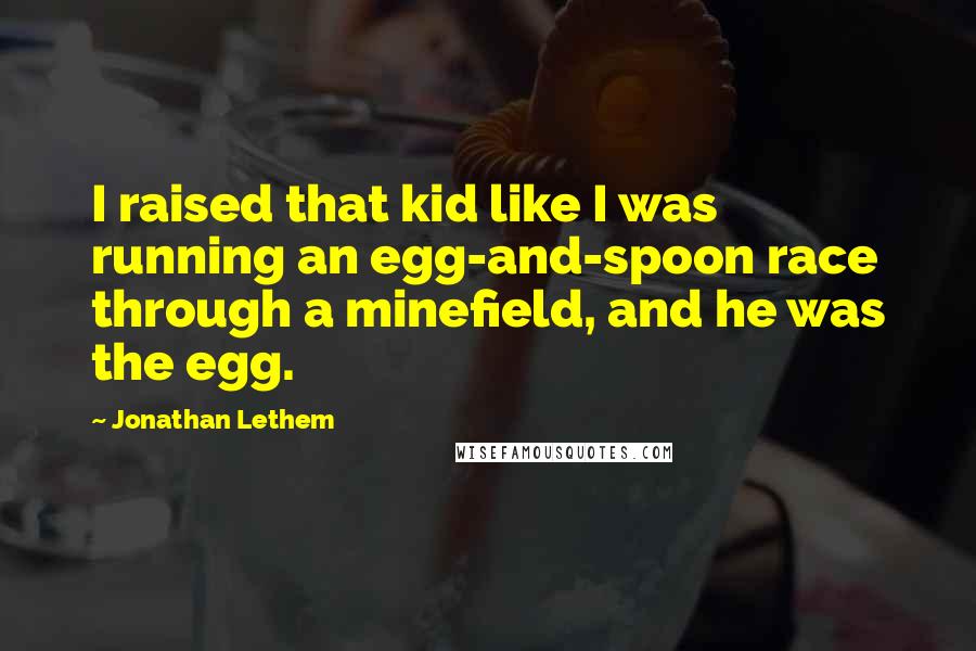 Jonathan Lethem quotes: I raised that kid like I was running an egg-and-spoon race through a minefield, and he was the egg.