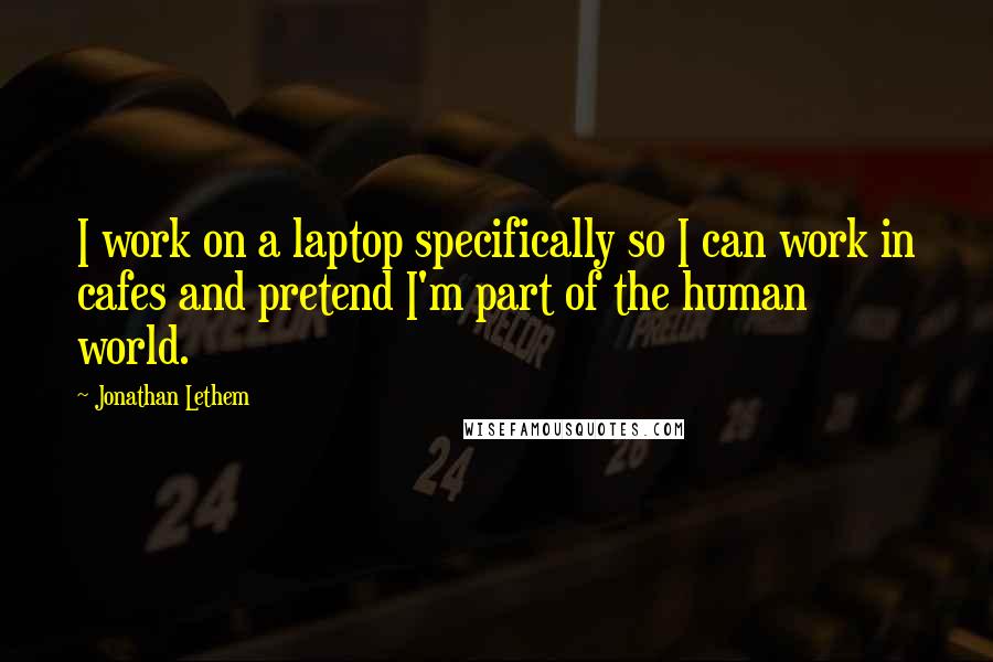 Jonathan Lethem quotes: I work on a laptop specifically so I can work in cafes and pretend I'm part of the human world.