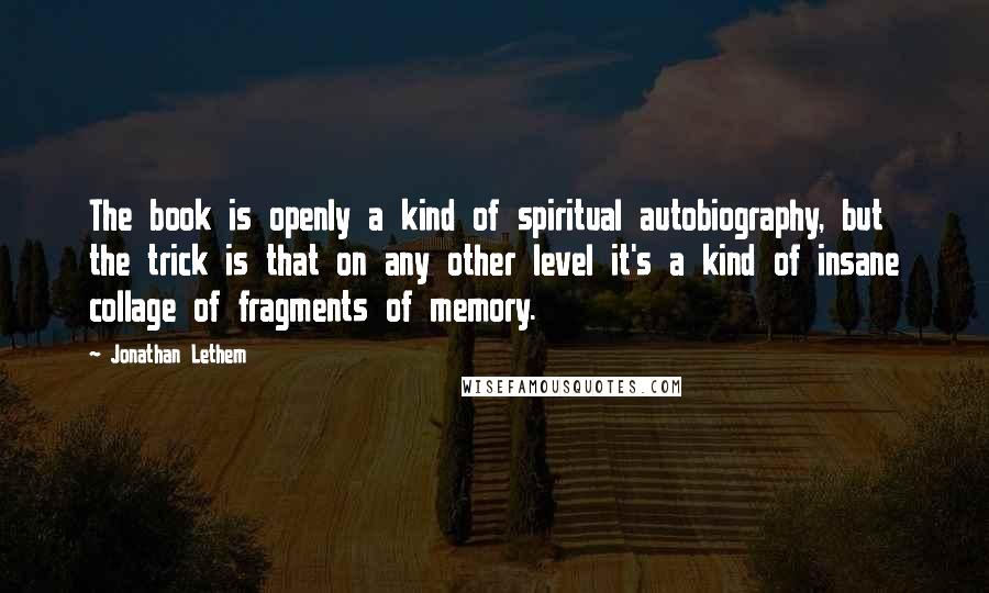 Jonathan Lethem quotes: The book is openly a kind of spiritual autobiography, but the trick is that on any other level it's a kind of insane collage of fragments of memory.