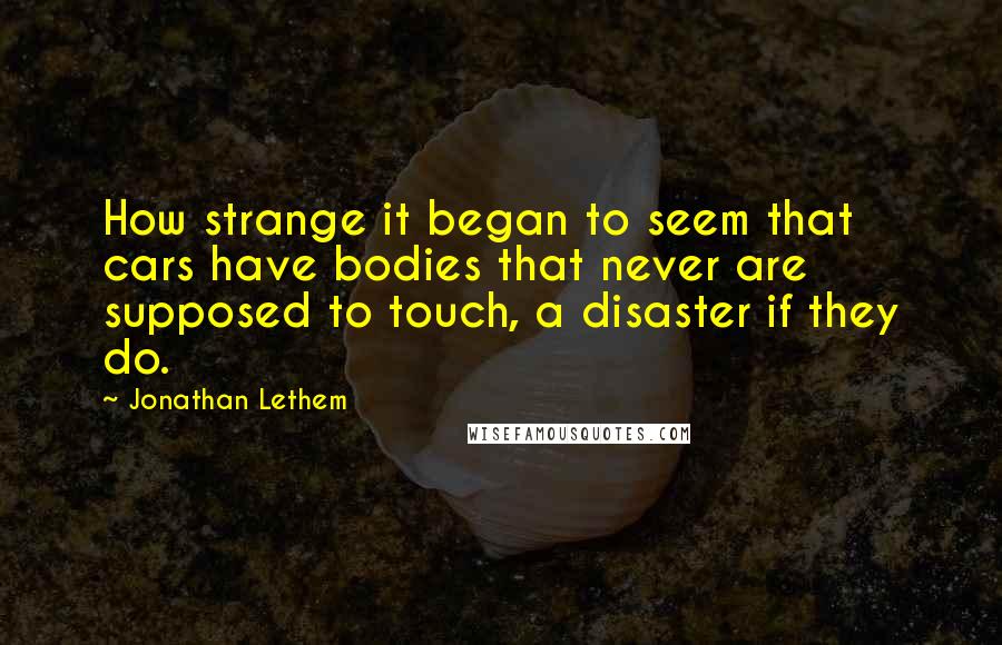 Jonathan Lethem quotes: How strange it began to seem that cars have bodies that never are supposed to touch, a disaster if they do.
