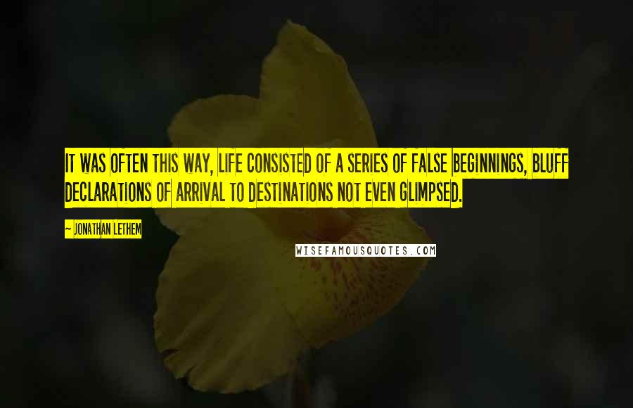 Jonathan Lethem quotes: It was often this way, life consisted of a series of false beginnings, bluff declarations of arrival to destinations not even glimpsed.