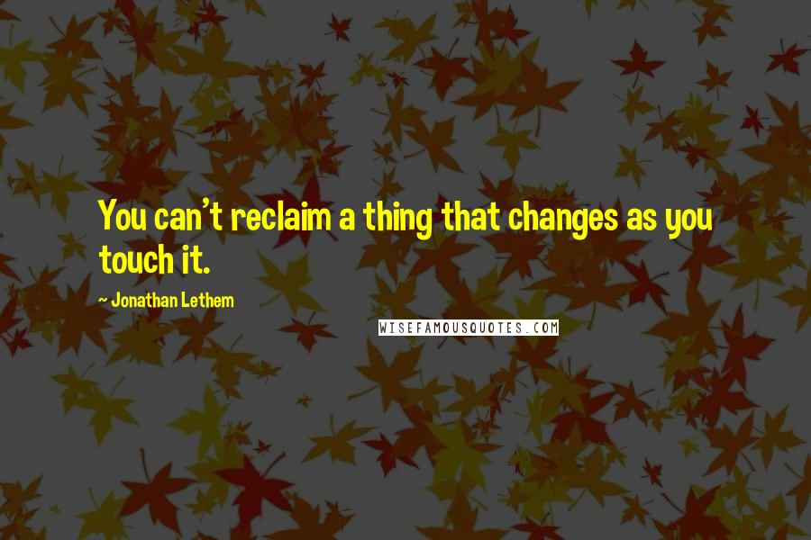 Jonathan Lethem quotes: You can't reclaim a thing that changes as you touch it.