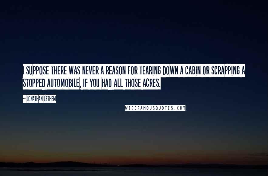 Jonathan Lethem quotes: I suppose there was never a reason for tearing down a cabin or scrapping a stopped automobile, if you had all those acres.